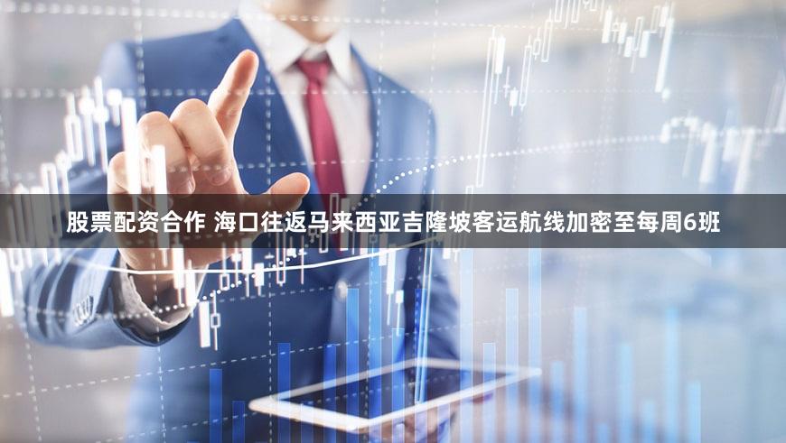 股票配资合作 海口往返马来西亚吉隆坡客运航线加密至每周6班