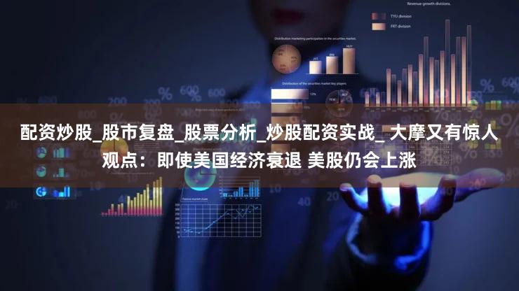 配资炒股_股市复盘_股票分析_炒股配资实战_ 大摩又有惊人观点：即使美国经济衰退 美股仍会上涨