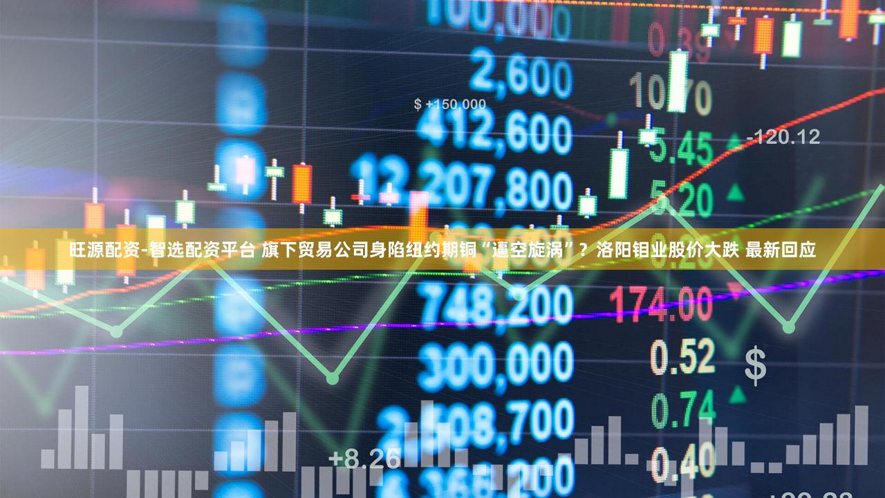 旺源配资-智选配资平台 旗下贸易公司身陷纽约期铜“逼空旋涡”？洛阳钼业股价大跌 最新回应