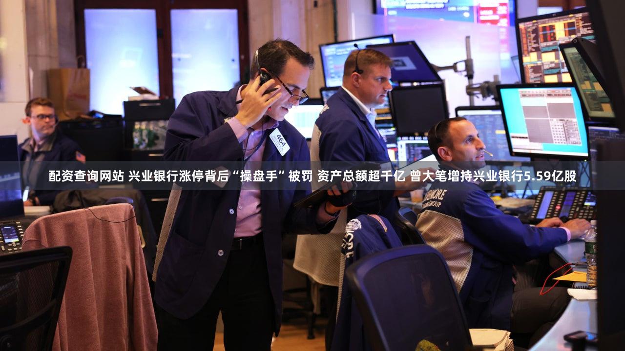 配资查询网站 兴业银行涨停背后“操盘手”被罚 资产总额超千亿 曾大笔增持兴业银行5.59亿股