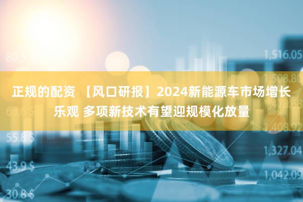 正规的配资 【风口研报】2024新能源车市场增长乐观 多项新技术有望迎规模化放量
