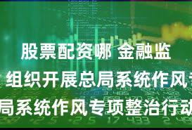 股票配资哪 金融监管总局：组织开展总局系统作风专项整治行动