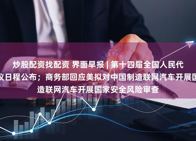 炒股配资找配资 界面早报 | 第十四届全国人民代表大会第二次会议日程公布；商务部回应美拟对中国制造联网汽车开展国家安全风险审查