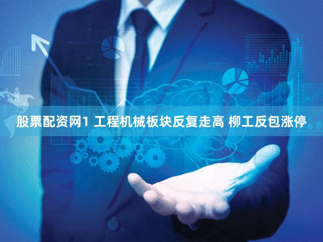 股票配资网1 工程机械板块反复走高 柳工反包涨停