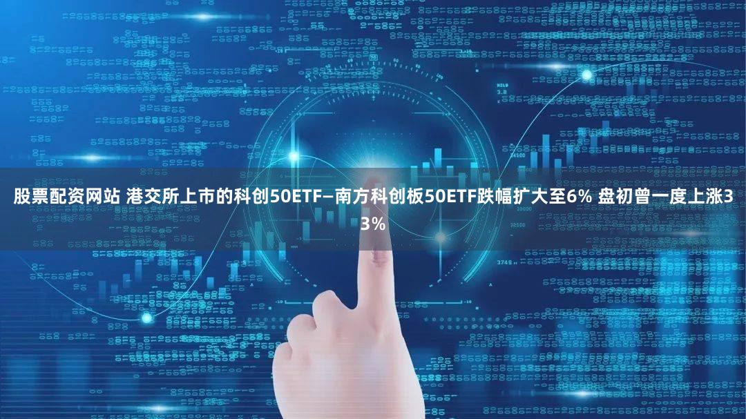 股票配资网站 港交所上市的科创50ETF—南方科创板50ETF跌幅扩大至6% 盘初曾一度上涨33%