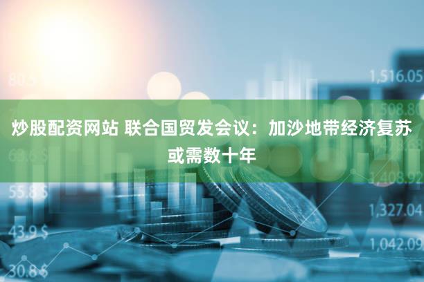 炒股配资网站 联合国贸发会议：加沙地带经济复苏或需数十年