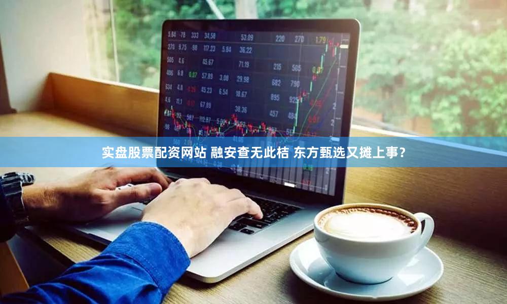 实盘股票配资网站 融安查无此桔 东方甄选又摊上事？