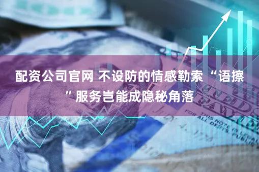 配资公司官网 不设防的情感勒索 “语擦”服务岂能成隐秘角落