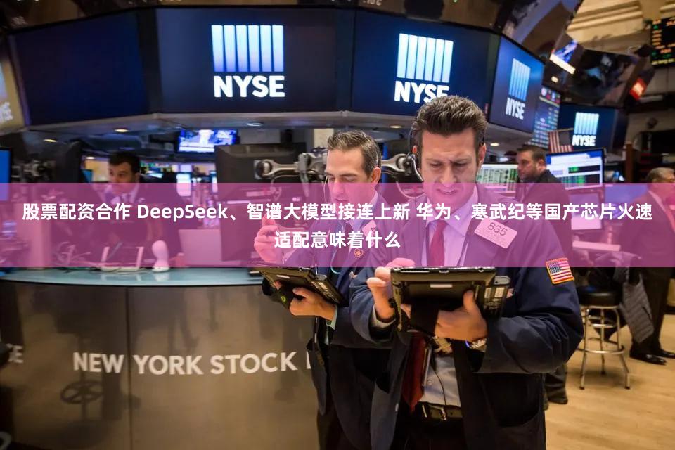 股票配资合作 DeepSeek、智谱大模型接连上新 华为、寒武纪等国产芯片火速适配意味着什么