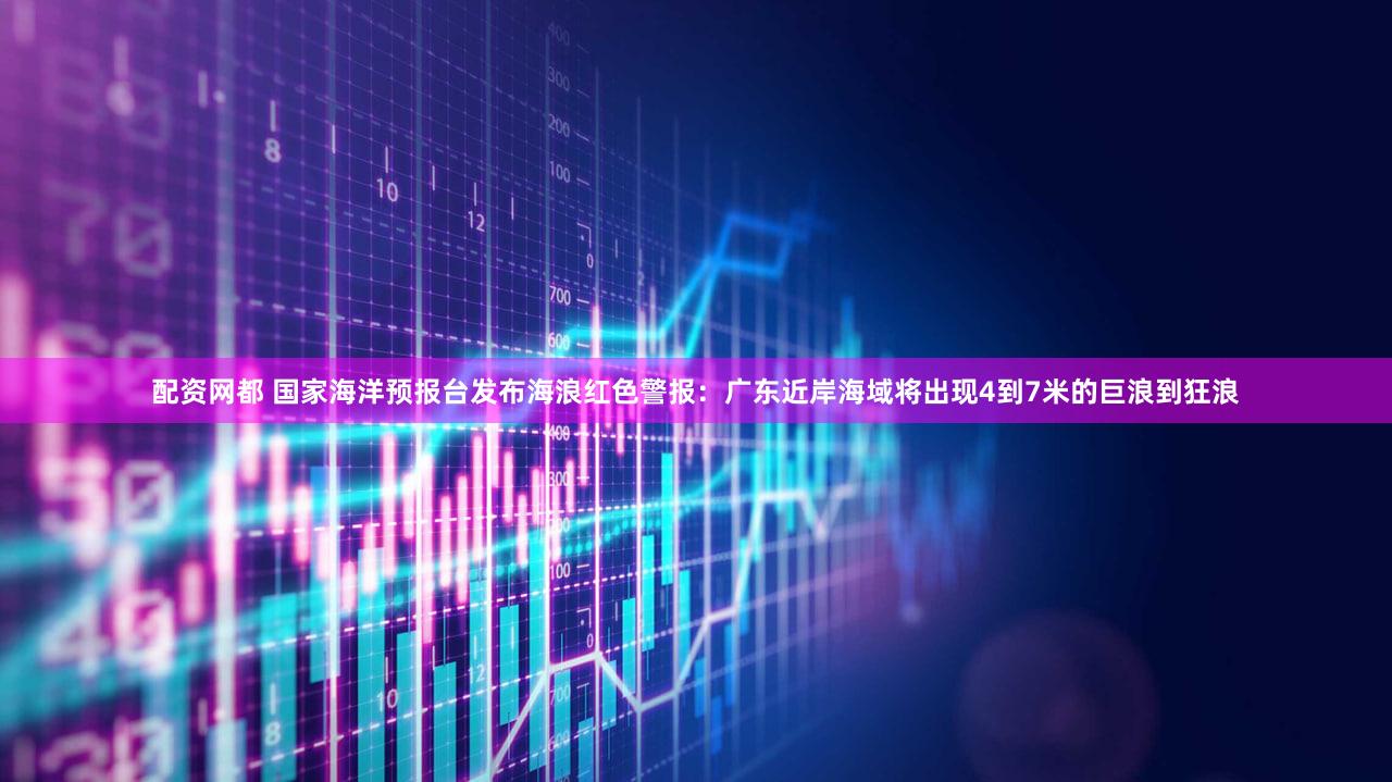 配资网都 国家海洋预报台发布海浪红色警报：广东近岸海域将出现4到7米的巨浪到狂浪