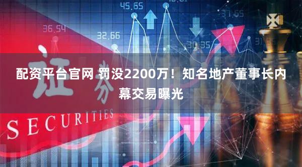 配资平台官网 罚没2200万！知名地产董事长内幕交易曝光