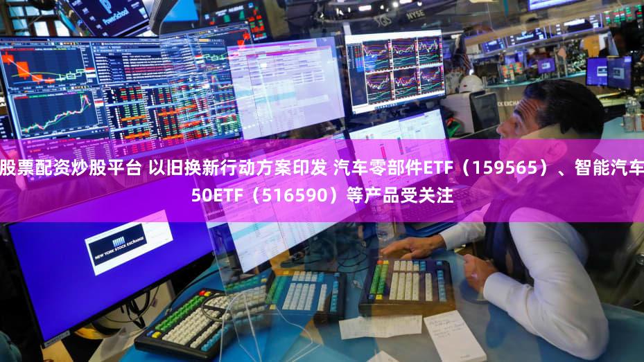 股票配资炒股平台 以旧换新行动方案印发 汽车零部件ETF（159565）、智能汽车50ETF（516590）等产品受关注