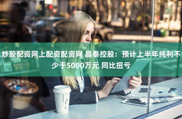 炒股配资网上配资配资网 晶泰控股：预计上半年纯利不少于5000万元 同比扭亏