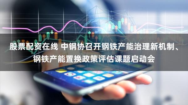 股票配资在线 中钢协召开钢铁产能治理新机制、钢铁产能置换政策评估课题启动会