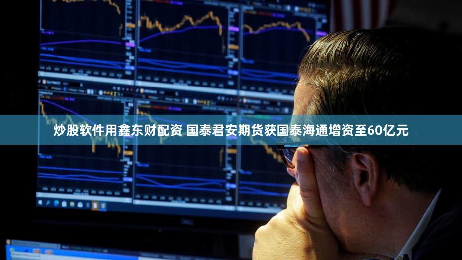 炒股软件用鑫东财配资 国泰君安期货获国泰海通增资至60亿元