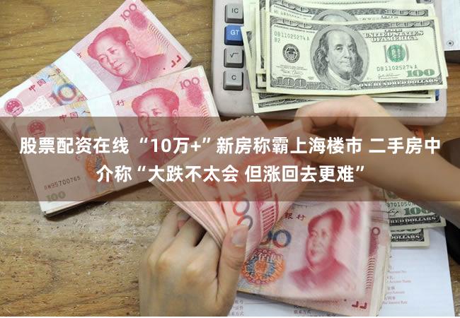 股票配资在线 “10万+”新房称霸上海楼市 二手房中介称“大跌不太会 但涨回去更难”