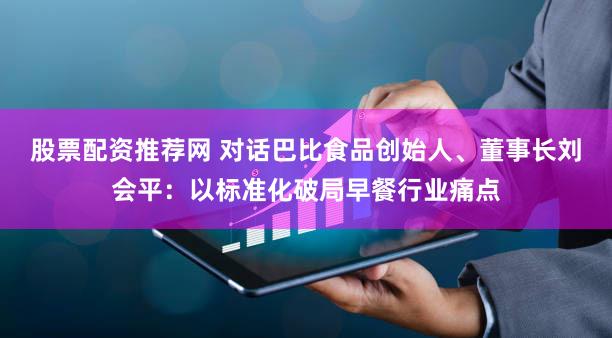 股票配资推荐网 对话巴比食品创始人、董事长刘会平：以标准化破局早餐行业痛点