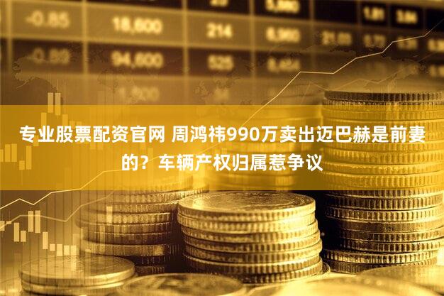 专业股票配资官网 周鸿祎990万卖出迈巴赫是前妻的？车辆产权归属惹争议