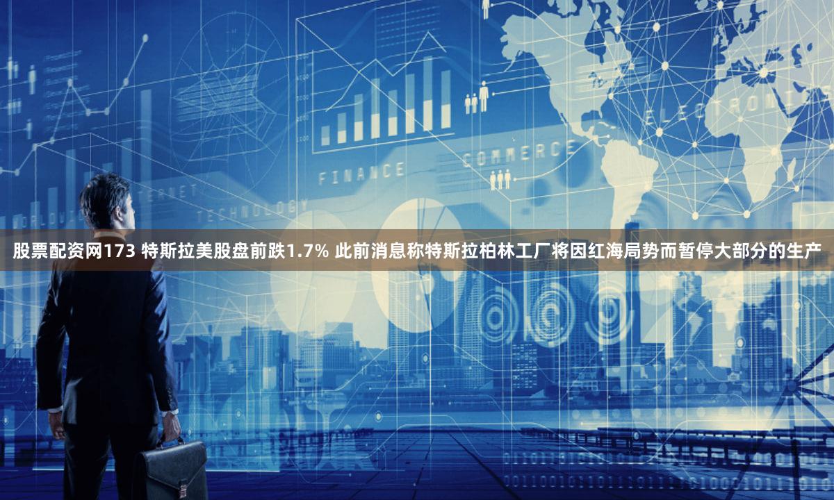 股票配资网173 特斯拉美股盘前跌1.7% 此前消息称特斯拉柏林工厂将因红海局势而暂停大部分的生产