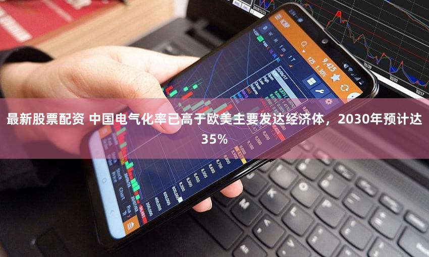最新股票配资 中国电气化率已高于欧美主要发达经济体，2030年预计达35%