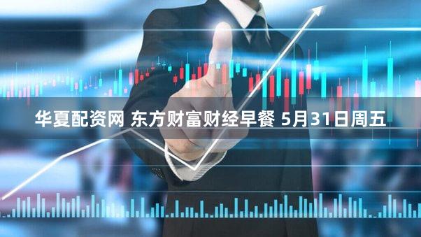 华夏配资网 东方财富财经早餐 5月31日周五