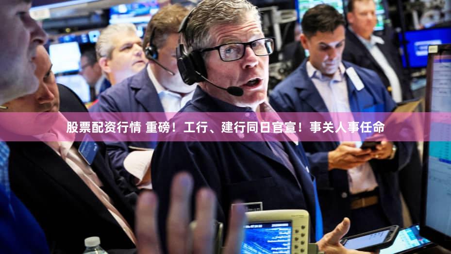 股票配资行情 重磅！工行、建行同日官宣！事关人事任命