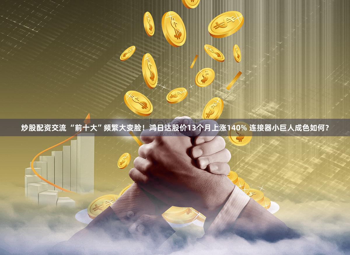 炒股配资交流 “前十大”频繁大变脸！鸿日达股价13个月上涨140% 连接器小巨人成色如何？