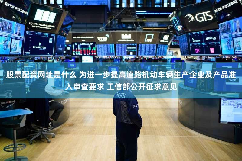 股票配资网址是什么 为进一步提高道路机动车辆生产企业及产品准入审查要求 工信部公开征求意见