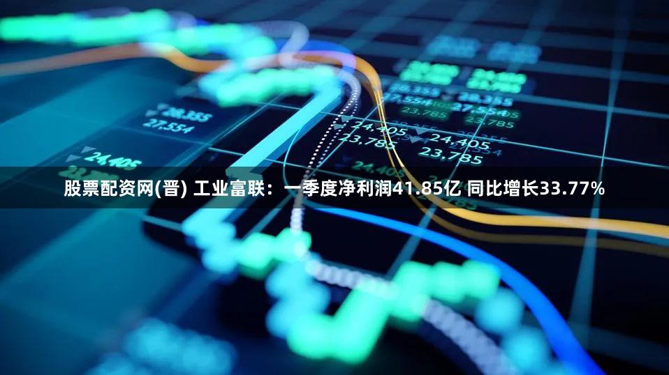 股票配资网(晋) 工业富联：一季度净利润41.85亿 同比增长33.77%