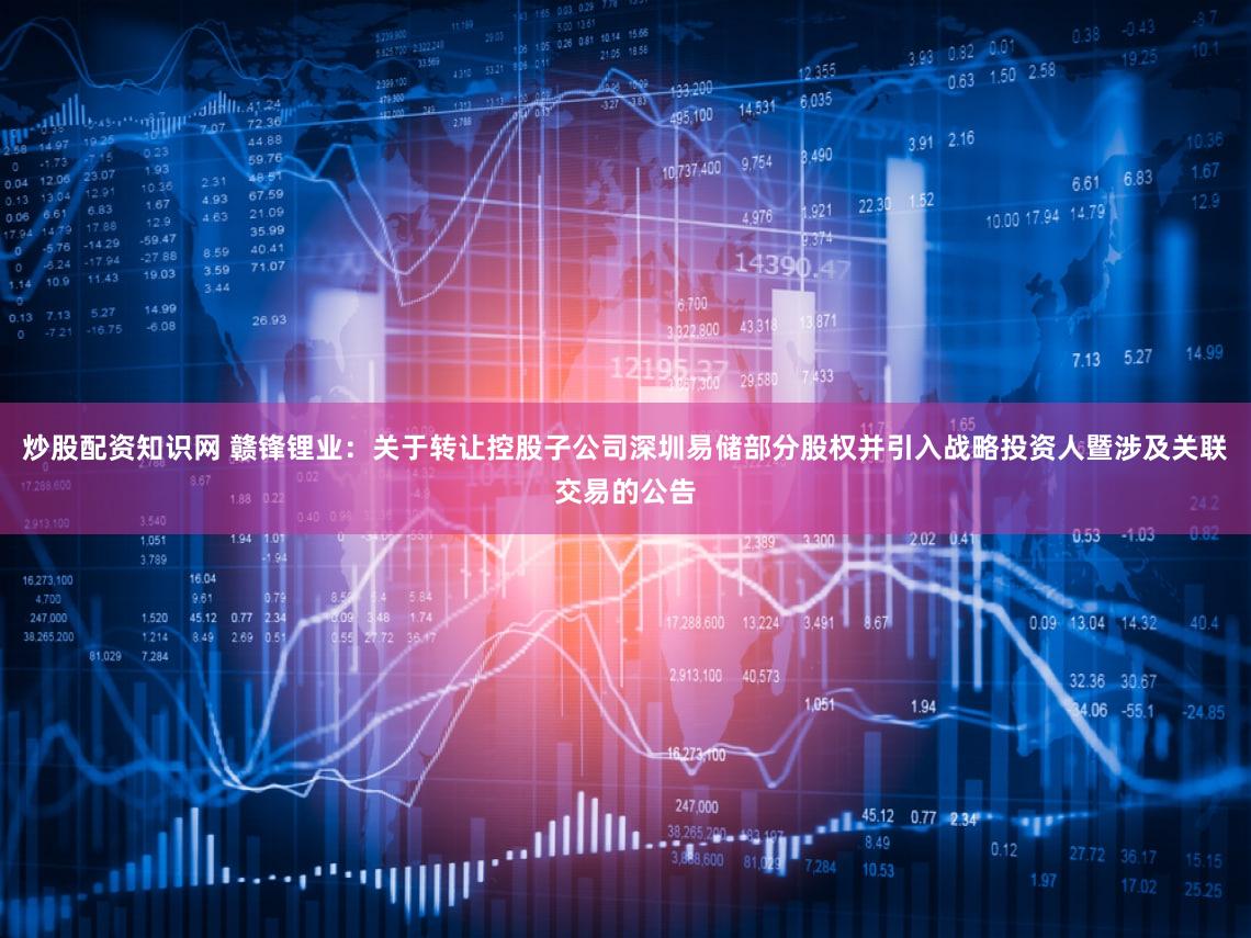 炒股配资知识网 赣锋锂业:关于转让控股子公司深圳易储部分股权并引入战略投资人暨涉及关联交易的公告