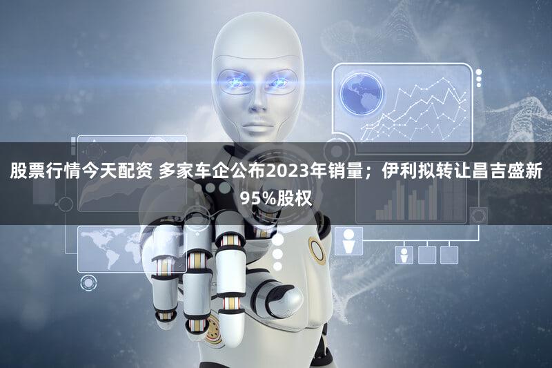 股票行情今天配资 多家车企公布2023年销量；伊利拟转让昌吉盛新95%股权