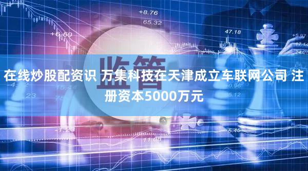 在线炒股配资识 万集科技在天津成立车联网公司 注册资本5000万元