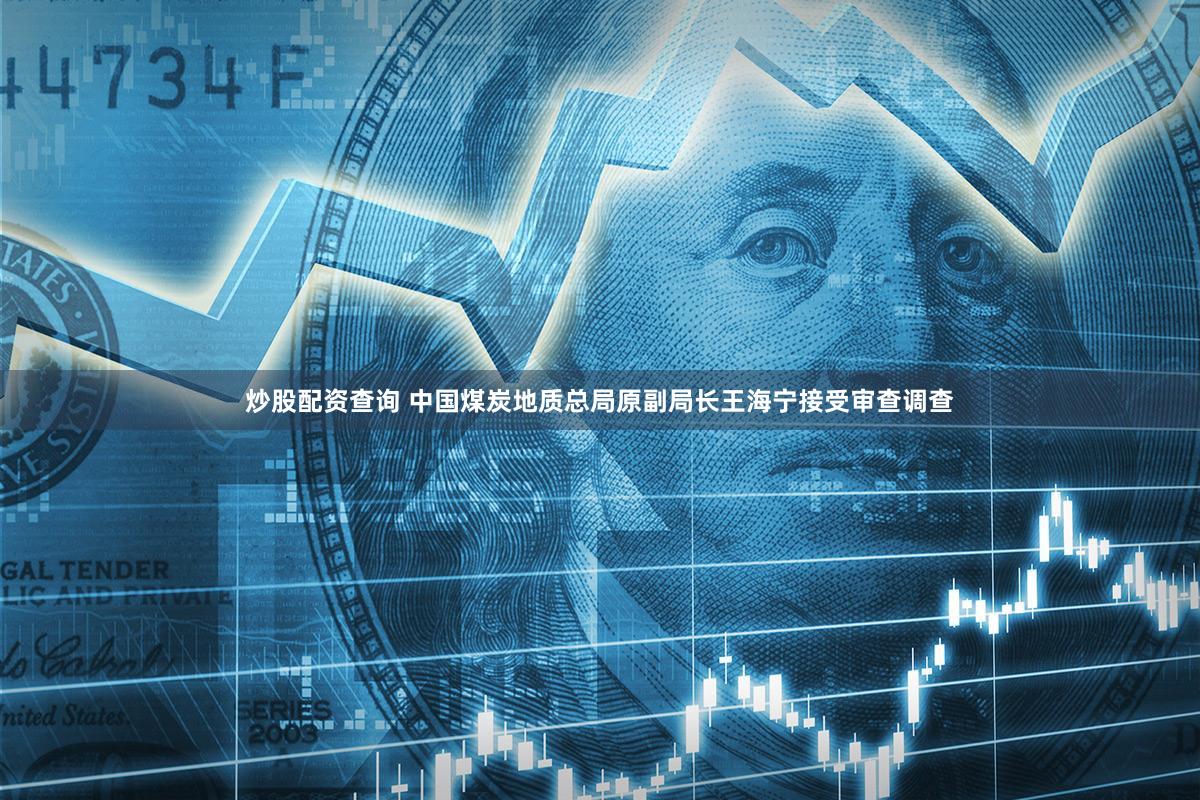 炒股配资查询 中国煤炭地质总局原副局长王海宁接受审查调查