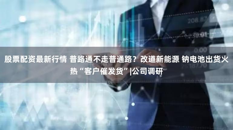 股票配资最新行情 普路通不走普通路？改道新能源 钠电池出货火热“客户催发货”|公司调研