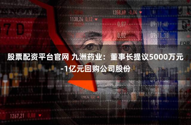 股票配资平台官网 九洲药业：董事长提议5000万元-1亿元回购公司股份