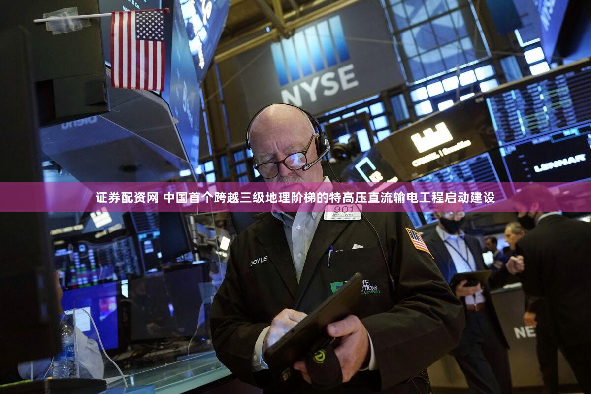 证券配资网 中国首个跨越三级地理阶梯的特高压直流输电工程启动建设