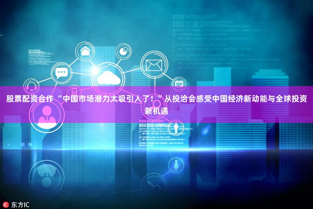 股票配资合作 “中国市场潜力太吸引人了！”从投洽会感受中国经济新动能与全球投资新机遇