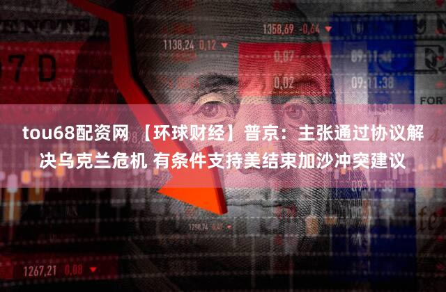 tou68配资网 【环球财经】普京：主张通过协议解决乌克兰危机 有条件支持美结束加沙冲突建议