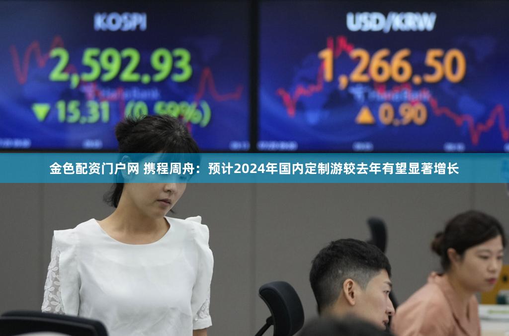 金色配资门户网 携程周舟：预计2024年国内定制游较去年有望显著增长