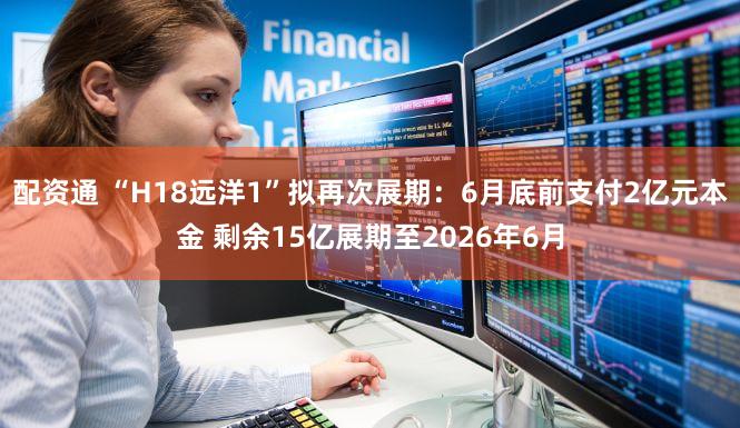 配资通 “H18远洋1”拟再次展期：6月底前支付2亿元本金 剩余15亿展期至2026年6月