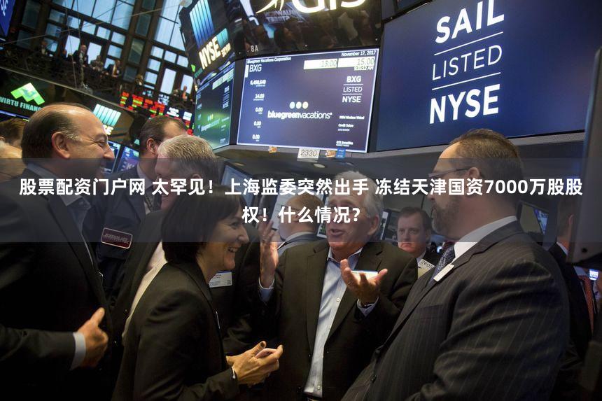 股票配资门户网 太罕见！上海监委突然出手 冻结天津国资7000万股股权！什么情况？