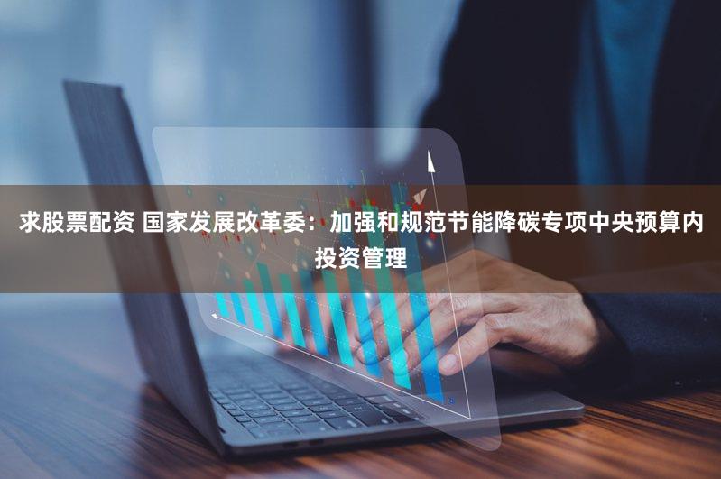 求股票配资 国家发展改革委：加强和规范节能降碳专项中央预算内投资管理
