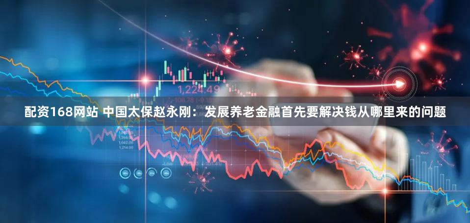 配资168网站 中国太保赵永刚：发展养老金融首先要解决钱从哪里来的问题