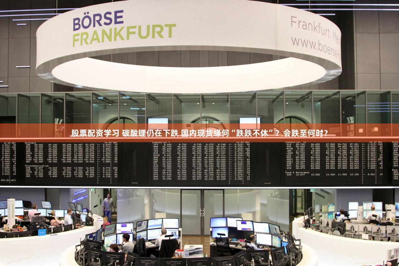 股票配资学习 碳酸锂仍在下跌 国内现货缘何“跌跌不休”？会跌至何时？