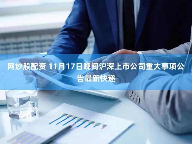网炒股配资 11月17日晚间沪深上市公司重大事项公告最新快递