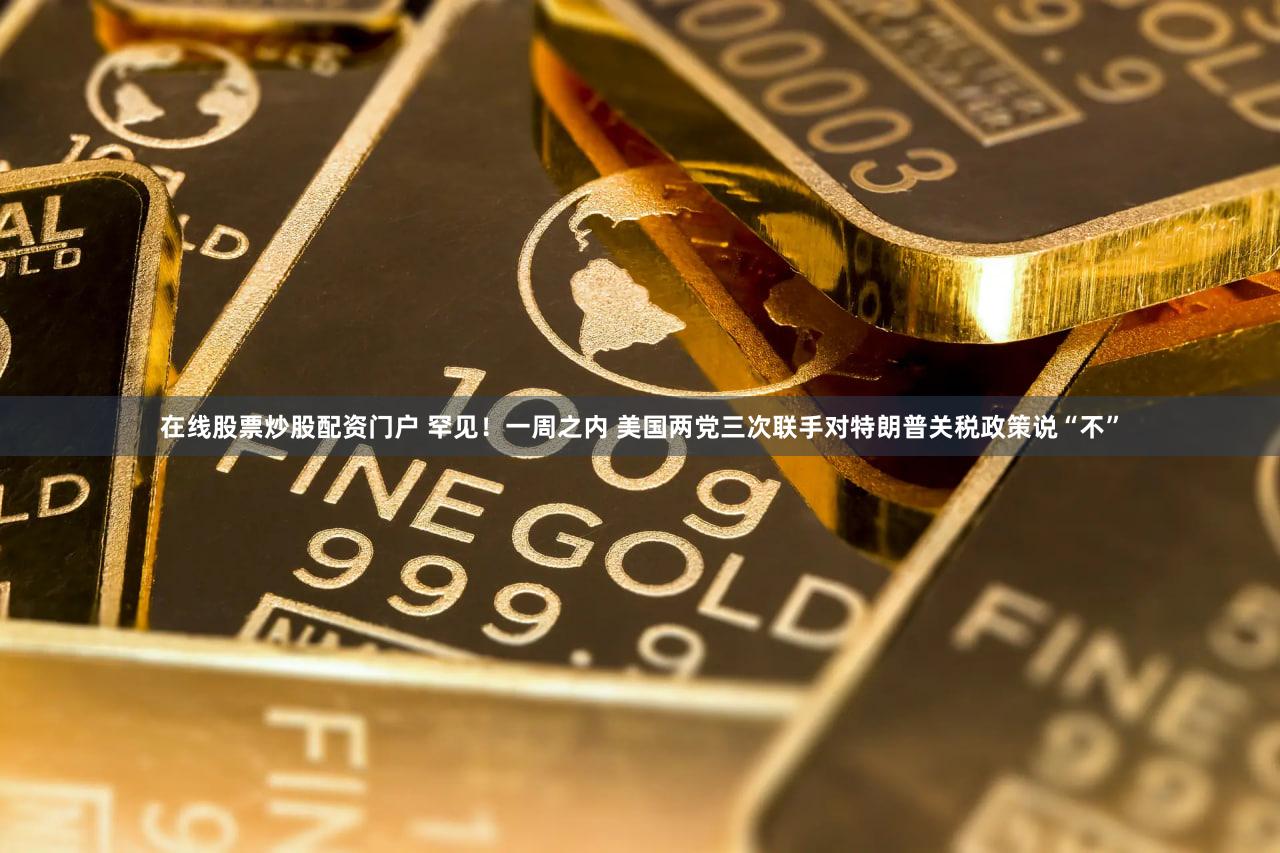 在线股票炒股配资门户 罕见！一周之内 美国两党三次联手对特朗普关税政策说“不”