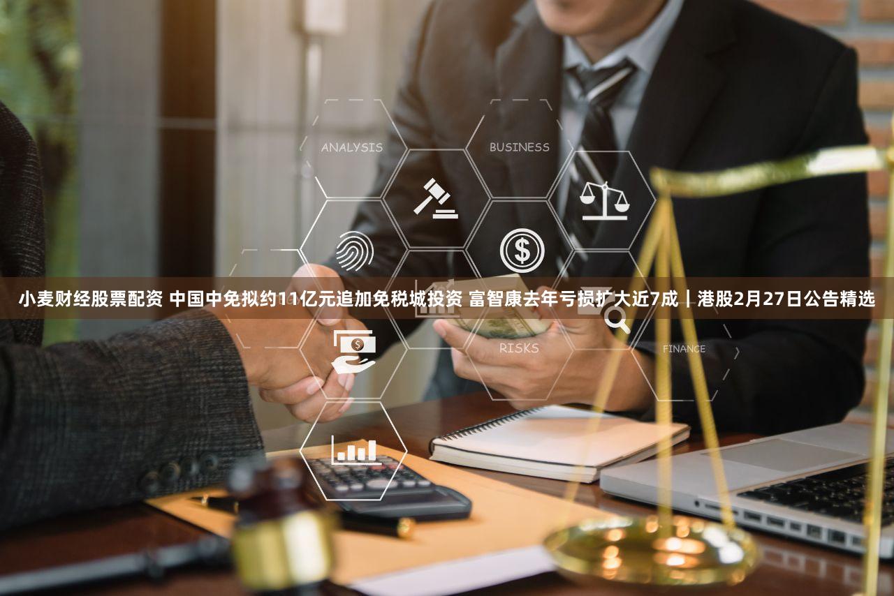 小麦财经股票配资 中国中免拟约11亿元追加免税城投资 富智康去年亏损扩大近7成｜港股2月27日公告精选