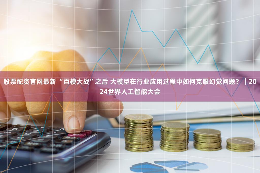 股票配资官网最新 “百模大战”之后 大模型在行业应用过程中如何克服幻觉问题？｜2024世界人工智能大会