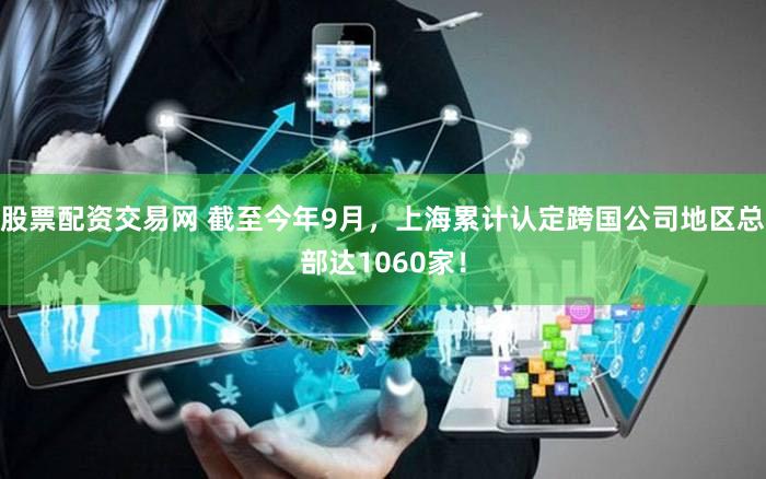 股票配资交易网 截至今年9月，上海累计认定跨国公司地区总部达1060家！
