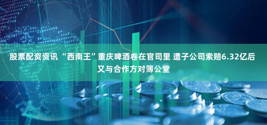 股票配资资讯 “西南王”重庆啤酒卷在官司里 遭子公司索赔6.32亿后 又与合作方对簿公堂